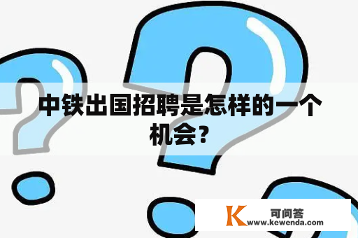 中铁出国招聘是怎样的一个机会？