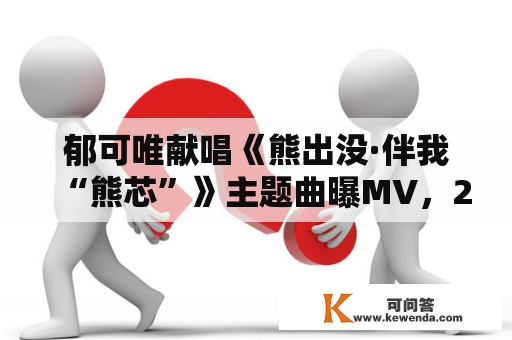 郁可唯献唱《熊出没·伴我“熊芯”》主题曲曝MV，2023年大岁首年月一上映
