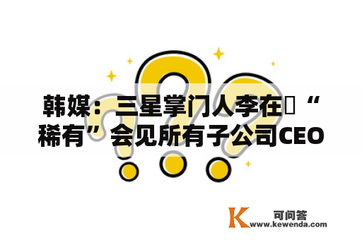 韩媒：三星掌门人李在镕“稀有”会见所有子公司CEO，讨论摘取告急办法应对经济不确定性