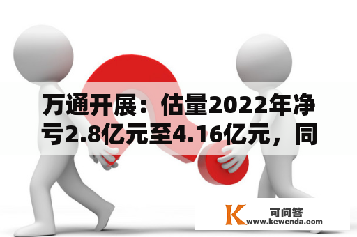 万通开展：估量2022年净亏2.8亿元至4.16亿元，同比由盈转亏