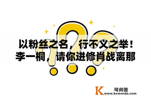 以粉丝之名，行不义之举！李一桐，请你进修肖战离那种人远点