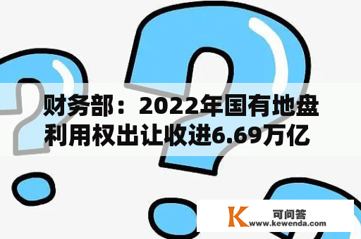 财务部：2022年国有地盘利用权出让收进6.69万亿 同比降23.3%