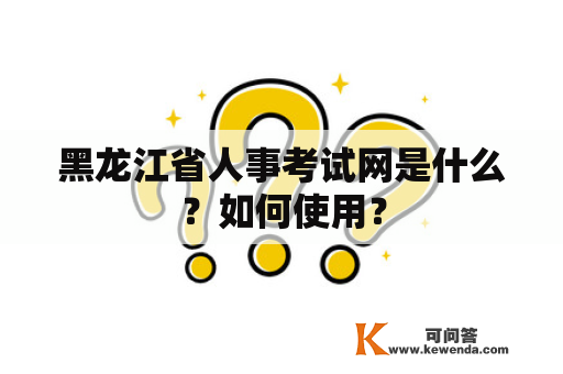 黑龙江省人事考试网是什么？如何使用？