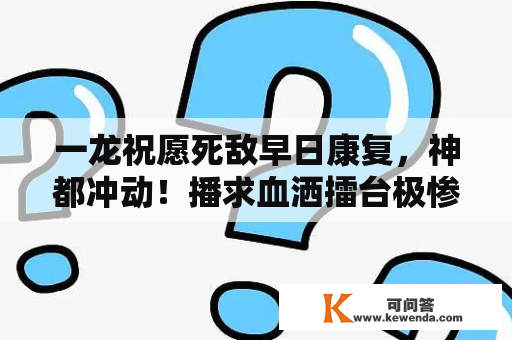 一龙祝愿死敌早日康复，神都冲动！播求血洒擂台极惨