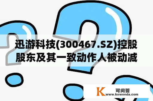 迅游科技(300467.SZ)控股股东及其一致动作人被动减持股份比例超1%