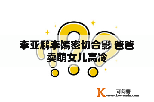 李亚鹏李嫣密切合影 爸爸卖萌女儿高冷