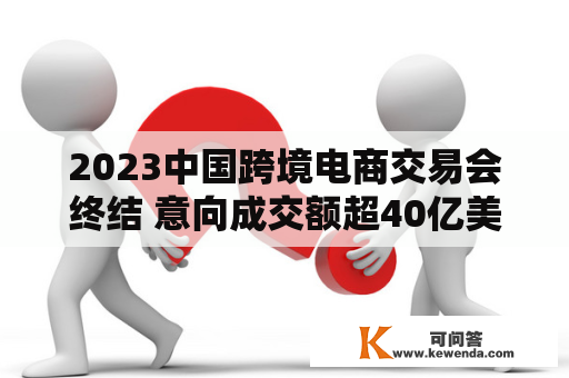 2023中国跨境电商交易会终结 意向成交额超40亿美圆