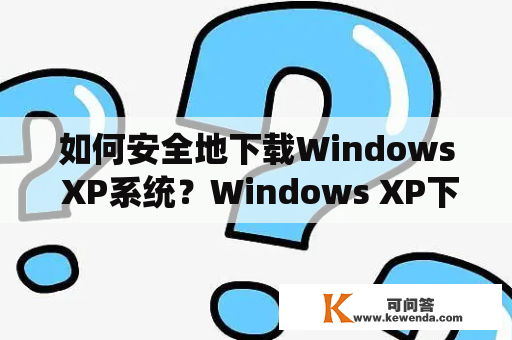 如何安全地下载Windows XP系统？Windows XP下载的安全性问题