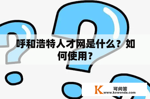 呼和浩特人才网是什么？如何使用？