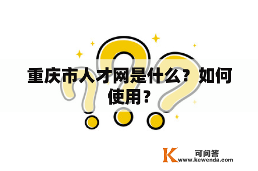 重庆市人才网是什么？如何使用？