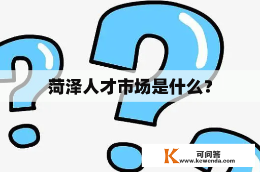 菏泽人才市场是什么？