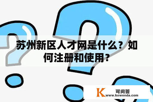 苏州新区人才网是什么？如何注册和使用？