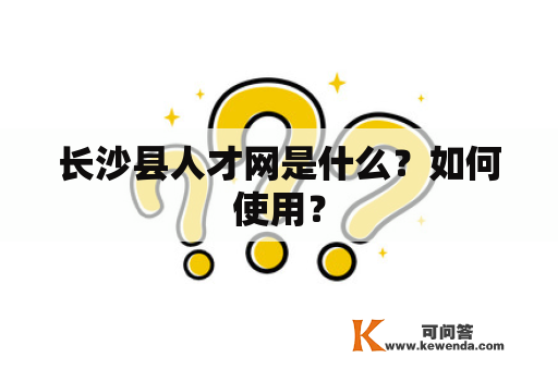 长沙县人才网是什么？如何使用？