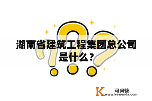 湖南省建筑工程集团总公司是什么？