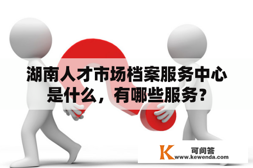 湖南人才市场档案服务中心是什么，有哪些服务？