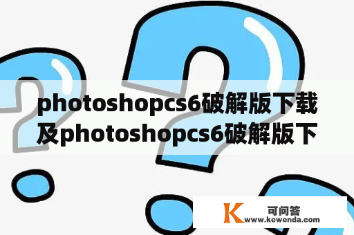 photoshopcs6破解版下载及photoshopcs6破解版下载网盘-如何找到可靠的下载方式