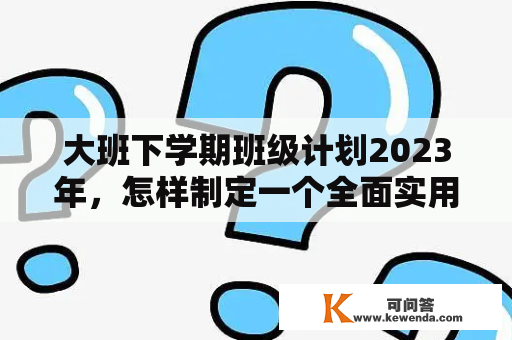 大班下学期班级计划2023年，怎样制定一个全面实用的班级计划？