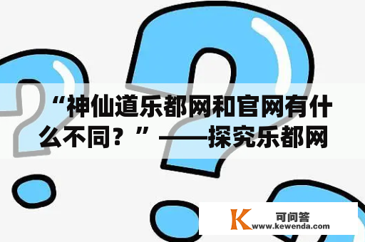 “神仙道乐都网和官网有什么不同？”——探究乐都网神仙道官网的特点和优势