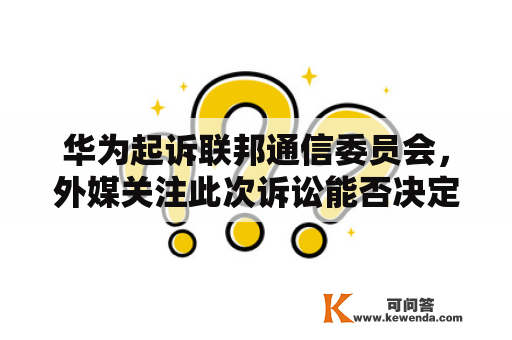 华为起诉联邦通信委员会，外媒关注此次诉讼能否决定美国5G格局？