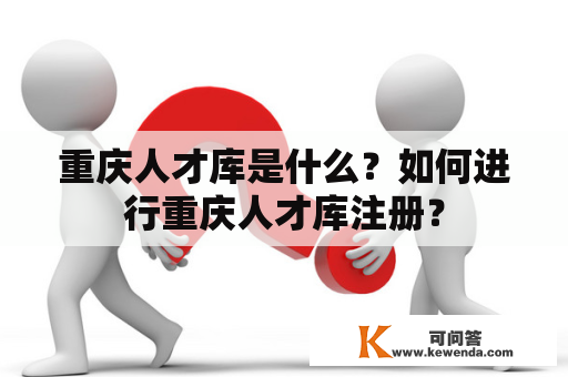 重庆人才库是什么？如何进行重庆人才库注册？