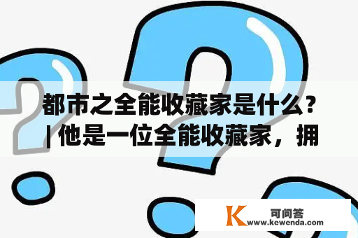 都市之全能收藏家是什么？ | 他是一位全能收藏家，拥有着无数珍贵的文物、艺术品和收藏品。他精通各种收藏品的鉴定和评估，无论是古董、字画、瓷器还是金银珠宝，他都能轻松识别出真伪，并在拍卖会上赢得高额利润。他拥有着过人的眼力和卓越的智慧，能够从混乱的市场中寻找到真正的宝藏。他的收藏品博物馆是城市的一道风景线。他的故事被记录在《都市之全能收藏家》小说中，让人们更加了解这位神秘的收藏家。