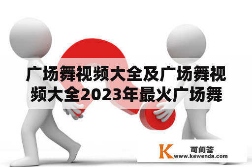 广场舞视频大全及广场舞视频大全2023年最火广场舞，哪些是最受欢迎的？（广场舞视频大全、2023年最火广场舞、最受欢迎）