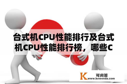 台式机CPU性能排行及台式机CPU性能排行榜，哪些CPU性能更强？如何选择适合自己的CPU？