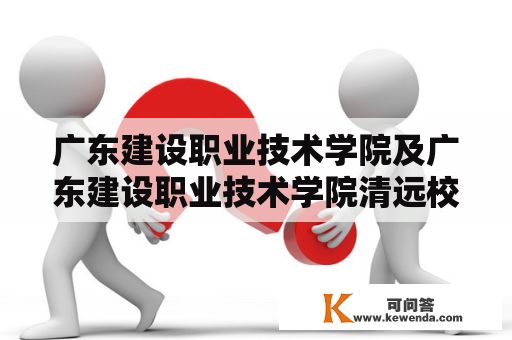 广东建设职业技术学院及广东建设职业技术学院清远校区是什么？它们的历史和发展如何？它们的教学特色和优势是什么？它们的招生政策和就业前景如何？