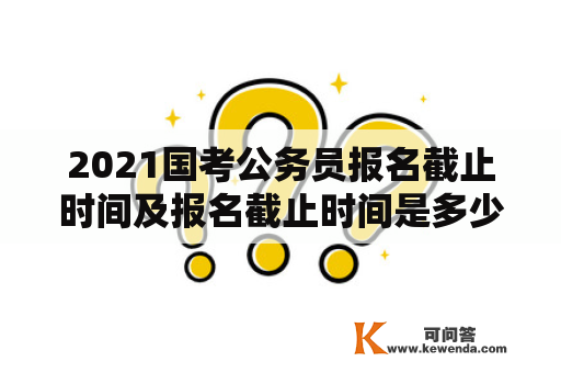 2021国考公务员报名截止时间及报名截止时间是多少？