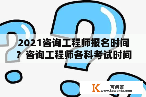 2021咨询工程师报名时间？咨询工程师各科考试时间是怎样安排的？