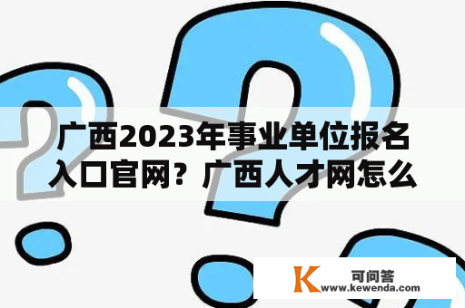 广西2023年事业单位报名入口官网？广西人才网怎么样？