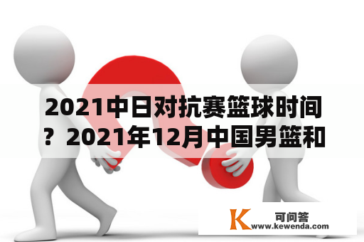 2021中日对抗赛篮球时间？2021年12月中国男篮和哪国比赛？