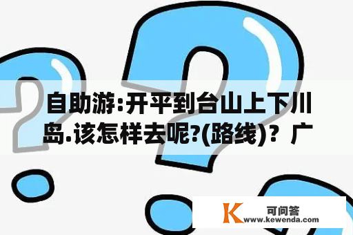 自助游:开平到台山上下川岛.该怎样去呢?(路线)？广东台山上下川岛、浪琴湾和茂名放鸡岛哪个地方好玩一些？奖分~~~？