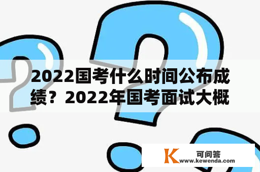 2022国考什么时间公布成绩？2022年国考面试大概时间？