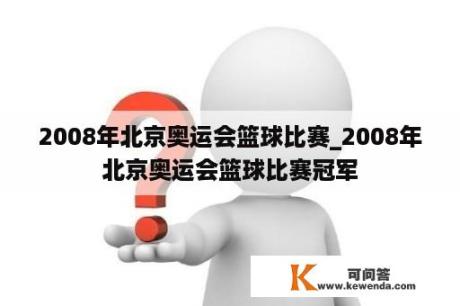 2008年北京奥运会篮球比赛_2008年北京奥运会篮球比赛冠军