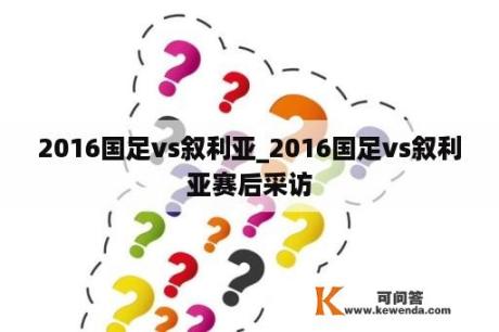 2016国足vs叙利亚_2016国足vs叙利亚赛后采访