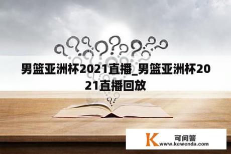 男篮亚洲杯2021直播_男篮亚洲杯2021直播回放