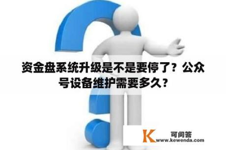 资金盘系统升级是不是要停了？公众号设备维护需要多久？