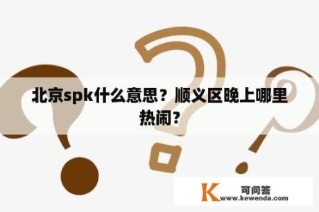 北京spk什么意思？顺义区晚上哪里热闹？