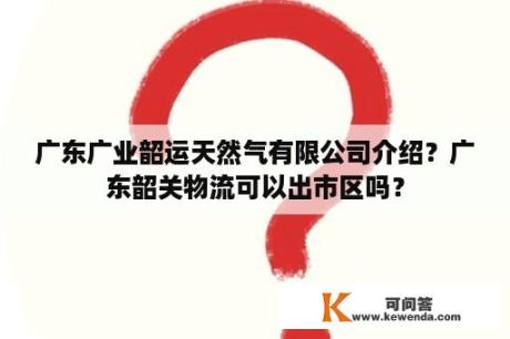 广东广业韶运天然气有限公司介绍？广东韶关物流可以出市区吗？