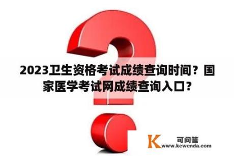 2023卫生资格考试成绩查询时间？国家医学考试网成绩查询入口？