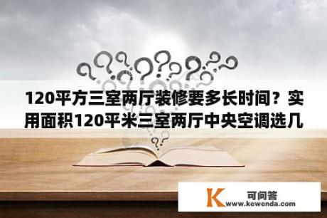 120平方三室两厅装修要多长时间？实用面积120平米三室两厅中央空调选几匹？