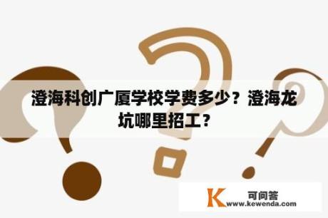 澄海科创广厦学校学费多少？澄海龙坑哪里招工？