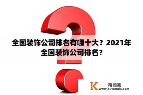 全国装饰公司排名有哪十大？2021年全国装饰公司排名？