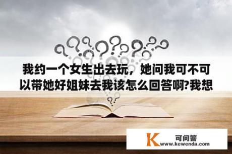 我约一个女生出去玩，她问我可不可以带她好姐妹去我该怎么回答啊?我想借机的……怎么办?急啊？什么叫表妹，什么叫堂妹，二者有关系吗，和我分别是什么关系呢？