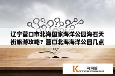 辽宁营口市北海国家海洋公园海石天街旅游攻略？营口北海海洋公园几点落潮？