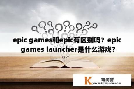 epic games和epic有区别吗？epic games launcher是什么游戏？