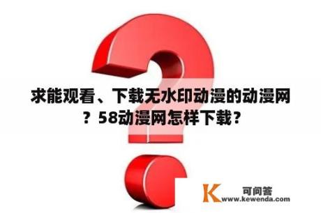 求能观看、下载无水印动漫的动漫网？58动漫网怎样下载？