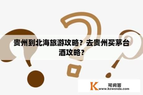 贵州到北海旅游攻略？去贵州买茅台酒攻略？