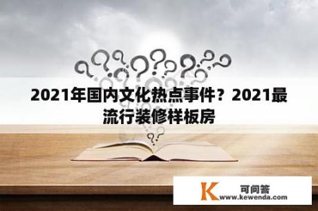 2021年国内文化热点事件？2021最流行装修样板房